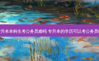 专升本本科生考公务员难吗 专升本的学历可以考公务员吗