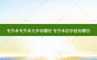 专升本专升本大学有哪些 专升本的学校有哪些
