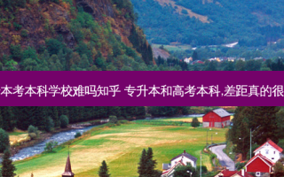 专升本考本科学校难吗知乎 专升本和高考本科,差距真的很大吗