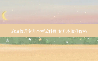 旅游管理专升本考试科目 专升本旅游价格