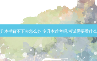 专升本书背不下去怎么办 专升本难考吗,考试需要看什么书