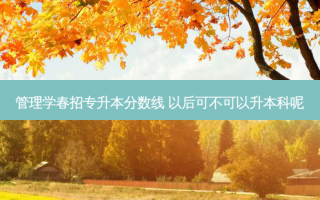 管理学春招专升本分数线 以后可不可以升本科呢