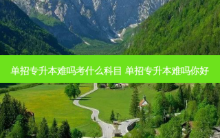 单招专升本难吗考什么科目 单招专升本难吗你好