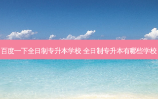 百度一下全日制专升本学校 全日制专升本有哪些学校