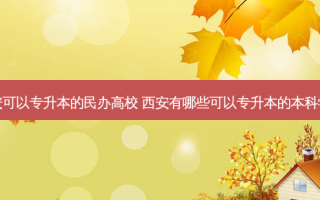 西安可以专升本的民办高校 西安有哪些可以专升本的本科学校