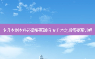 专升本到本科还需要军训吗 专升本之后需要军训吗