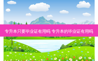 专升本只要毕业证有用吗 专升本的毕业证有用吗