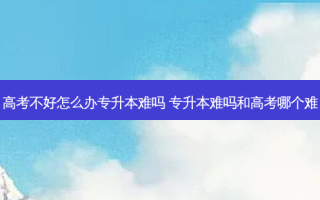 高考不好怎么办专升本难吗 专升本难吗和高考哪个难