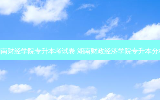 湖南财经学院专升本考试卷 湖南财政经济学院专升本分析