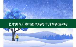艺术类专升本有面试吗吗 专升本要面试吗