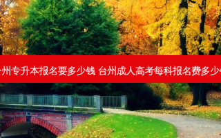 台州专升本报名要多少钱 台州成人高考每科报名费多少钱