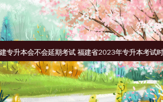 福建专升本会不会延期考试 福建省2023年专升本考试时间