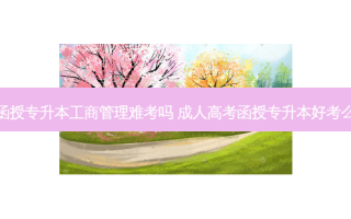 函授专升本工商管理难考吗 成人高考函授专升本好考么