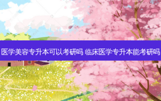 医学美容专升本可以考研吗 临床医学专升本能考研吗