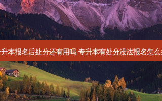 专升本报名后处分还有用吗 专升本有处分没法报名怎么办