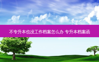 不专升本也没工作档案怎么办 专升本档案函