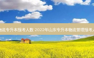 河南省物流专升本报考人数 2022年山东专升本物流管理报考人数多少