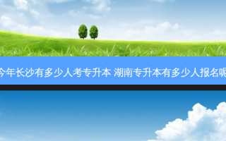 今年长沙有多少人考专升本 湖南专升本有多少人报名呢