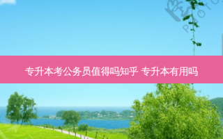 专升本考公务员值得吗知乎 专升本有用吗