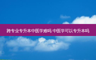 跨专业专升本中医学难吗 中医学可以专升本吗