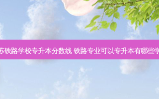 江苏铁路学校专升本分数线 铁路专业可以专升本有哪些学校