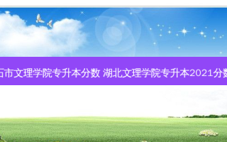 黄石市文理学院专升本分数 湖北文理学院专升本2021分数线