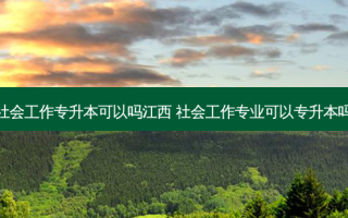 社会工作专升本可以吗江西 社会工作专业可以专升本吗