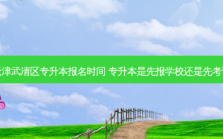 天津武清区专升本报名时间 专升本是先报学校还是先考试