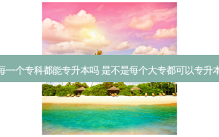 每一个专科都能专升本吗 是不是每个大专都可以专升本