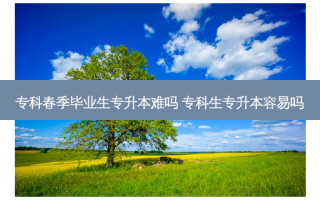 专科春季毕业生专升本难吗 专科生专升本容易吗