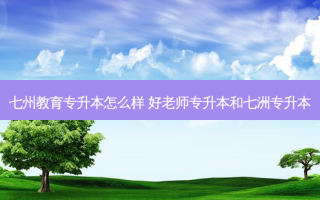 七州教育专升本怎么样 好老师专升本和七洲专升本