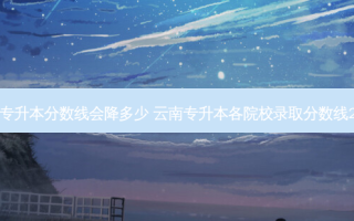 云南专升本分数线会降多少 云南专升本各院校录取分数线2021