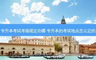 专升本考试考场规定在哪 专升本的考试地点怎么定的
