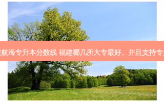 福建航海专升本分数线 福建哪几所大专 *** 好。并且支持专升本