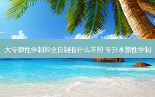大专弹性学制和全日制有什么不同 专升本弹性学制