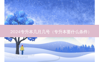 2024专升本几月几号（专升本要什么条件）