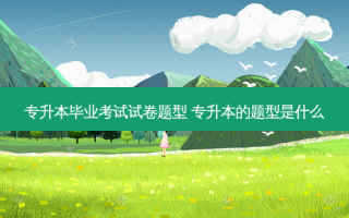 专升本毕业考试试卷题型 专升本的题型是什么