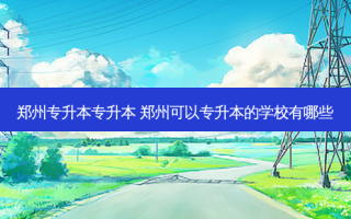 郑州专升本专升本 郑州可以专升本的学校有哪些