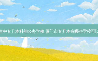福建中专升本科的公办学校 厦门市专升本有哪些学校可以考