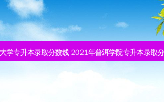 普洱大学专升本录取分数线 2021年普洱学院专升本录取分数线