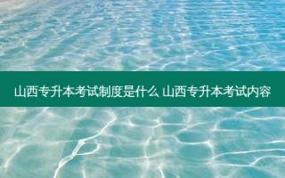 山西专升本考试制度是什么 山西专升本考试内容