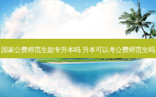 国家公费师范生能专升本吗 升本可以考公费师范生吗