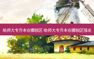 哈师大专升本在哪校区 哈师大专升本在哪校区报名