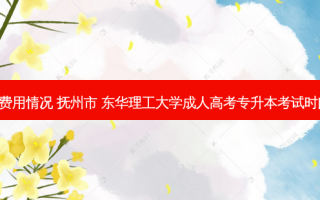 抚州专升本报名费用情况 抚州市 东华理工大学成人高考专升本考试时间 以及报名时间