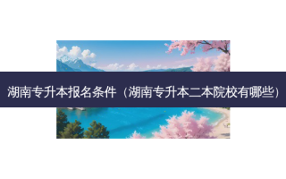 湖南专升本报名条件（湖南专升本二本院校有哪些）