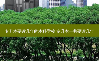 专升本要读几年的本科学校 专升本一共要读几年
