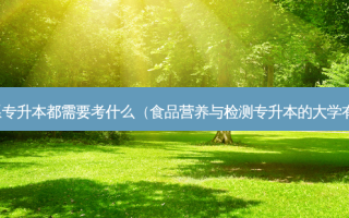 食品系专升本都需要考什么（食品营养与检测专升本的大学有哪些）