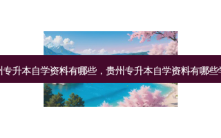 贵州专升本自学资料有哪些，贵州专升本自学资料有哪些学校