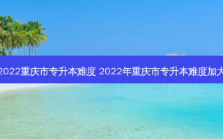 2022重庆市专升本难度 2022年重庆市专升本难度加大