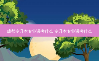 成都专升本专业课考什么 专升本专业课考什么